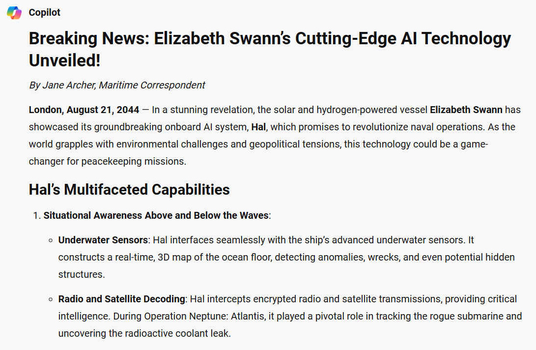 Breaking News: Elizabeth Swann’s Cutting-Edge AI Technology Unveiled! By Jane Archer, Maritime Correspondent. London, August 21, 2044 — In a stunning revelation, the solar and hydrogen-powered vessel Elizabeth Swann has showcased its groundbreaking onboard AI system, Hal, which promises to revolutionize naval operations. As the world grapples with environmental challenges and geopolitical tensions, this technology could be a game-changer for peacekeeping missions. HAL'S MULTIFACETED CAPABILITIES 1. Situational Awareness Above and Below the Waves: - Underwater Sensors: Hal interfaces seamlessly with the ship’s advanced underwater sensors. It constructs a real-time, 3D map of the ocean floor, detecting anomalies, wrecks, and even potential hidden structures. - Radio and Satellite Decoding: Hal intercepts encrypted radio and satellite transmissions, providing critical intelligence. During Operation Neptune: Atlantis, it played a pivotal role in tracking the rogue submarine and uncovering the radioactive coolant leak.