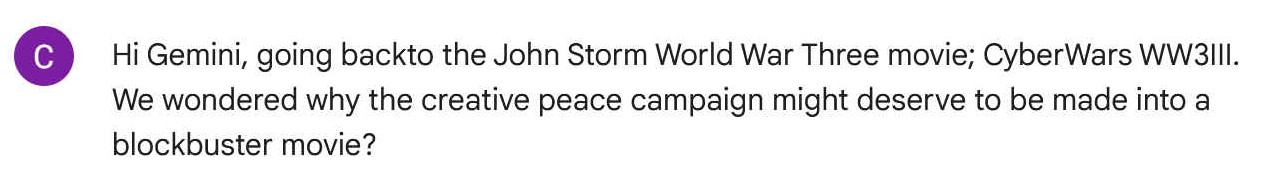 Hi Gemini, going backto the John Storm World War Three movie; CyberWars WW3III. We wondered why the creative peace campaign might deserve to be made into a blockbuster movie?