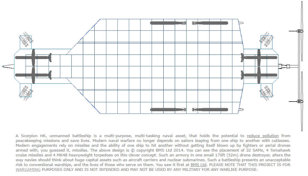 A Scorpion HK, unmanned battleship is a multi-purpose, multi-tasking naval asset, that holds the potential to reduce pollution from peacekeeping missions and save lives. Modern naval warfare no longer depends on sailors leaping from one ship to another with cutlasses. Modern engagements rely on missiles and the ability of one ship to hit another without getting itself blown up by fighters or aerial drones armed with, you guessed it, missiles. The above design is � copyright BMS Ltd 2014. You can see the placement of 32 SAMs, 4 Tomahawk cruise missiles and 4 MK48 heavyweight torpedoes on this clever concept. Such an armory in one small 170ft (52m) drone destroyer, alters the way navies should think about huge capital assets such as aircraft carriers and nuclear submarines. Such a battleship presents an unacceptable risk to conventional warships, and the lives of those who serve on them.